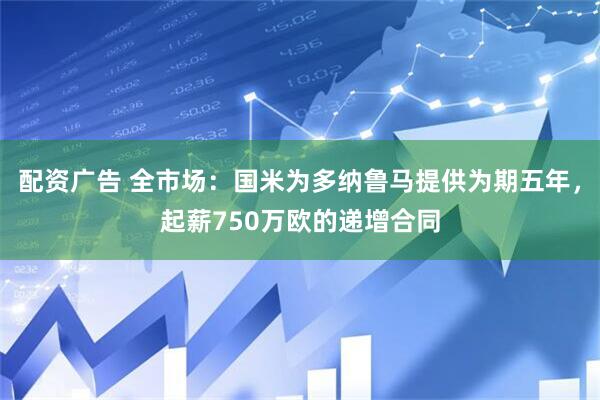 配资广告 全市场：国米为多纳鲁马提供为期五年，起薪750万欧的递增合同