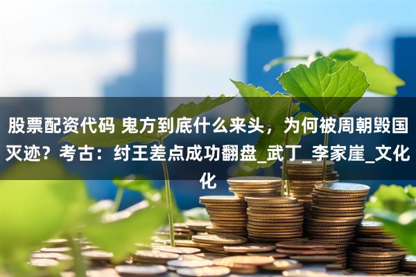 股票配资代码 鬼方到底什么来头，为何被周朝毁国灭迹？考古：纣王差点成功翻盘_武丁_李家崖_文化