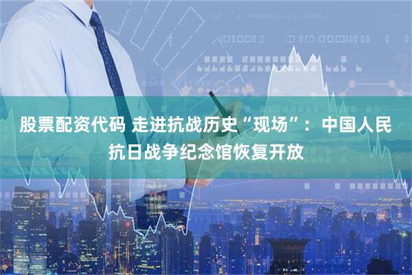 股票配资代码 走进抗战历史“现场”：中国人民抗日战争纪念馆恢复开放