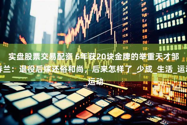 实盘股票交易配资 6年获20块金牌的举重天才邹春兰：退役后嫁还俗和尚，后来怎样了_少成_生活_运动