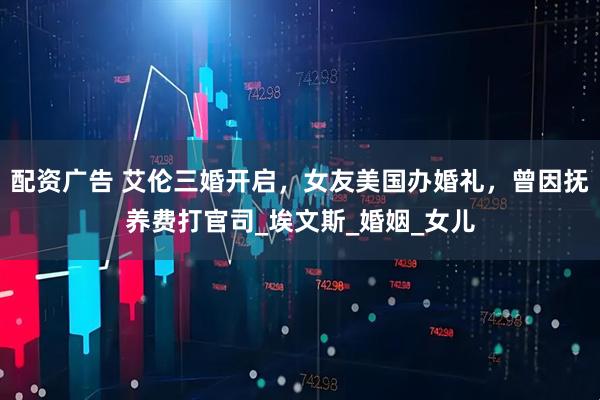 配资广告 艾伦三婚开启，女友美国办婚礼，曾因抚养费打官司_埃文斯_婚姻_女儿