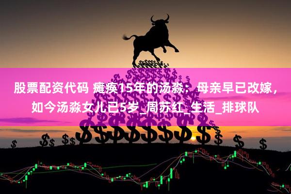 股票配资代码 瘫痪15年的汤淼：母亲早已改嫁，如今汤淼女儿已5岁_周苏红_生活_排球队
