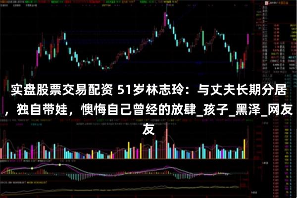 实盘股票交易配资 51岁林志玲：与丈夫长期分居，独自带娃，懊悔自己曾经的放肆_孩子_黑泽_网友