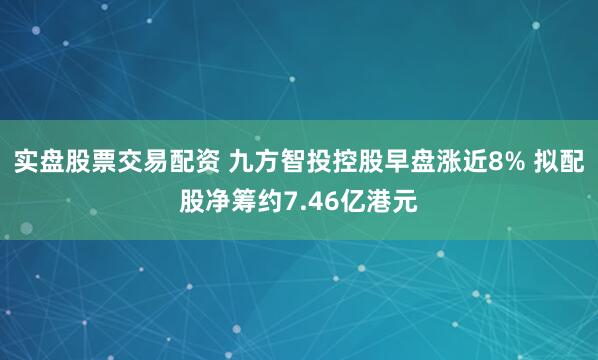 实盘股票交易配资 九方智投控股早盘涨近8% 拟配股净筹约7.46亿港元