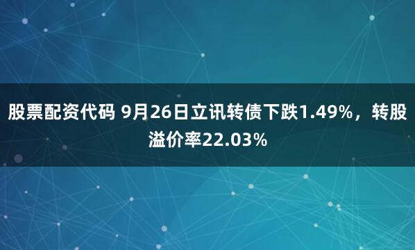 股票配资代码 9月26日立讯转债下跌1.49%，转股溢价率22.03%