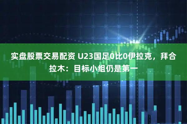 实盘股票交易配资 U23国足0比0伊拉克，拜合拉木：目标小组仍是第一