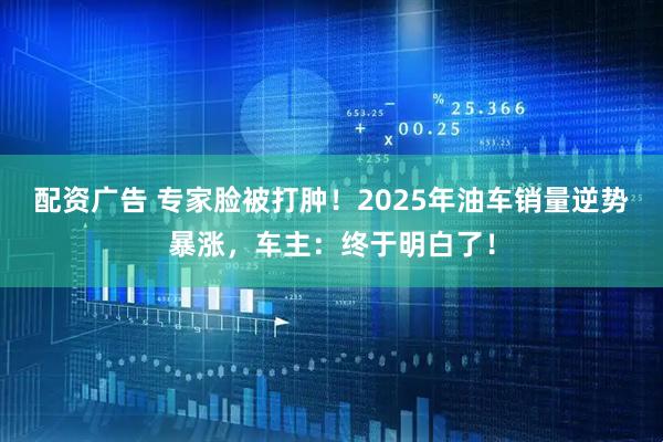 配资广告 专家脸被打肿！2025年油车销量逆势暴涨，车主：终于明白了！